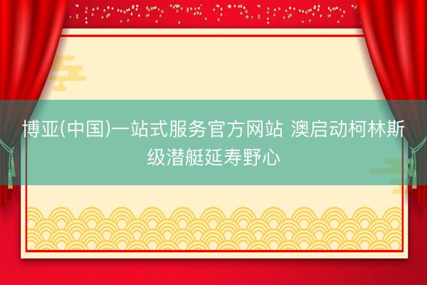 博亚(中国)一站式服务官方网站 澳启动柯林斯级潜艇延寿野心
