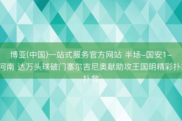 博亚(中国)一站式服务官方网站 半场-国安1-0河南 达万头球破门塞尔吉尼奥献助