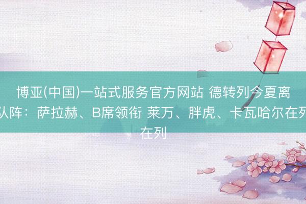 博亚(中国)一站式服务官方网站 德转列今夏离队阵：萨拉赫、B席领衔 莱万、胖虎、卡瓦哈尔在列