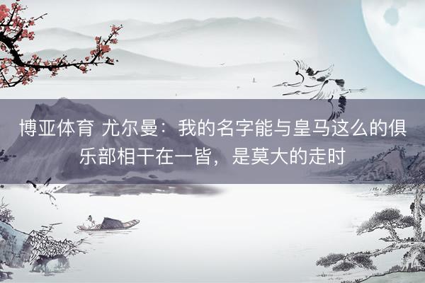 博亚体育 尤尔曼：我的名字能与皇马这么的俱乐部相干在一皆，是莫大的走时