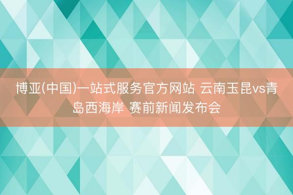 博亚(中国)一站式服务官方网站 云南玉昆vs青岛西海岸 赛前新闻发布会