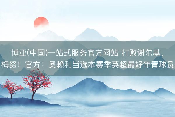 博亚(中国)一站式服务官方网站 打败谢尔基、梅努!官方:奥赖利当选本赛季英超最好年青球员