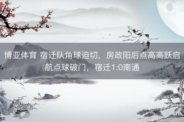 博亚体育 宿迁队角球迫切，房政阳后点高高跃启航点球破门，宿迁1:0南通