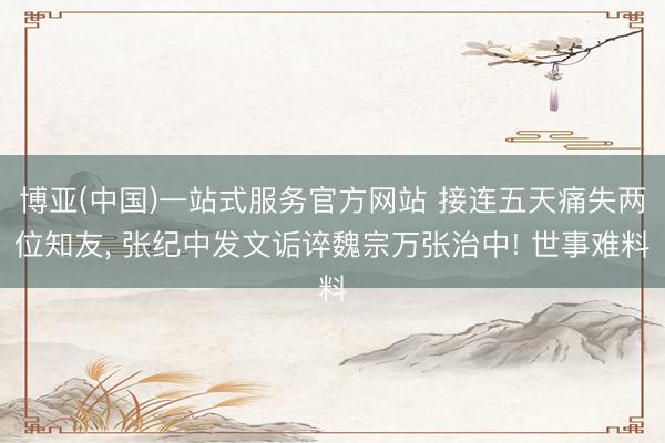 博亚(中国)一站式服务官方网站 接连五天痛失两位知友， 张纪中发文诟谇魏宗万张治中! 世事难料