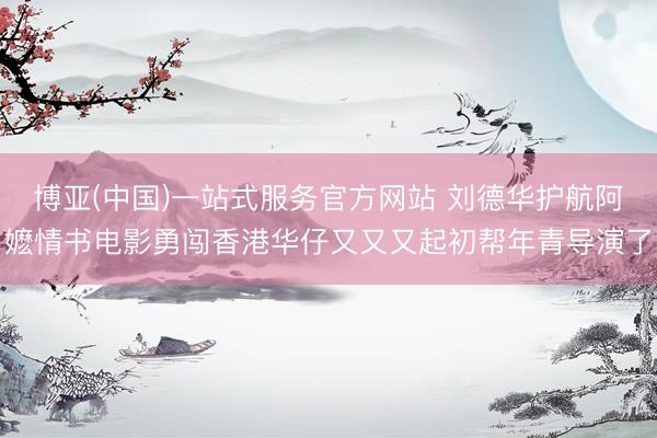博亚(中国)一站式服务官方网站 刘德华护航阿嬷情书电影勇闯香港华仔又又又起初帮年