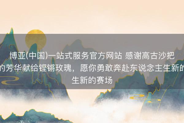 博亚(中国)一站式服务官方网站 感谢高古沙把最佳的芳华献给铿锵玫瑰，愿你勇敢奔赴东说念主生新的赛场