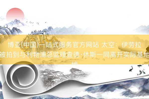 博亚(中国)一站式服务官方网站 太空：伊劳拉被拍到与利物浦总监理查德·休斯一同离开实际基地