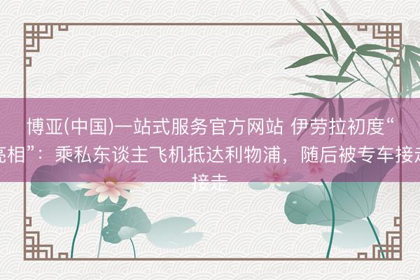 博亚(中国)一站式服务官方网站 伊劳拉初度“亮相”：乘私东谈主飞机抵达利物浦，随后被专车接走
