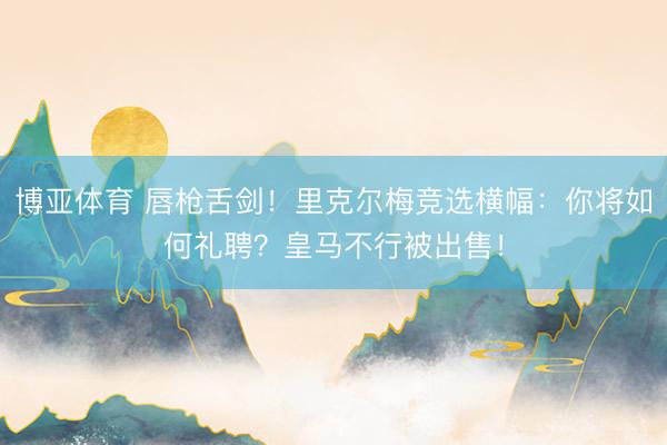 博亚体育 唇枪舌剑！里克尔梅竞选横幅：你将如何礼聘？皇马不行被出售！