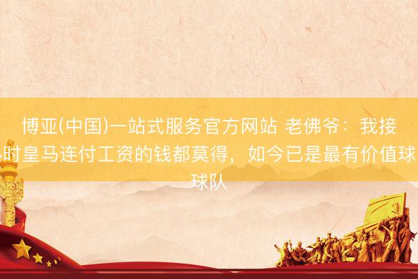 博亚(中国)一站式服务官方网站 老佛爷:我接办时皇马连付工资的钱都莫得,如今已是最有价值球队