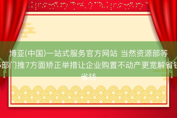 博亚(中国)一站式服务官方网站 当然资源部等5部门推7方面矫正举措让企业购置不动产更宽解省钱