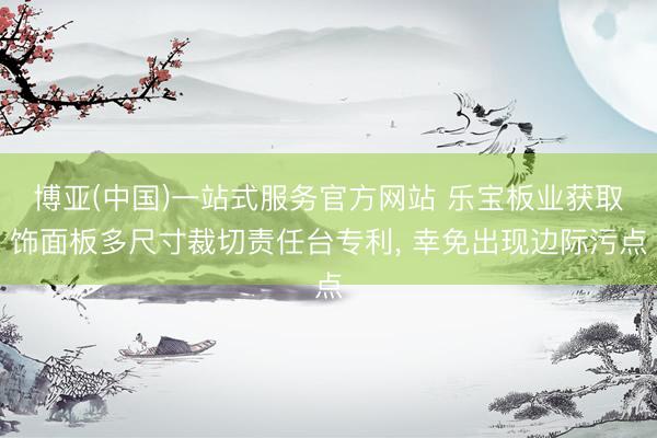 博亚(中国)一站式服务官方网站 乐宝板业获取饰面板多尺寸裁切责任台专利， 幸免出现边际污点