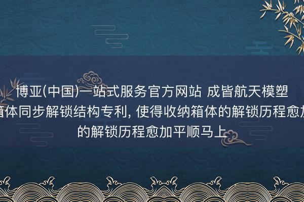 博亚(中国)一站式服务官方网站 成皆航天模塑央求收纳箱体同步解锁结构专利， 使得收纳箱体的解锁历程愈加平顺马上