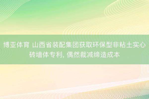 博亚体育 山西省装配集团获取环保型非粘土实心砖墙体专利， 偶然裁减缔造成本