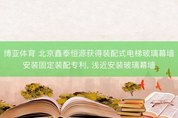 博亚体育 北京鑫泰恒源获得装配式电梯玻璃幕墙安装固定装配专利， 浅近安装玻璃幕墙