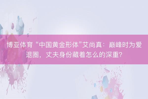 博亚体育 “中国黄金形体”艾尚真：巅峰时为爱退圈，丈夫身份藏着怎么的深重？