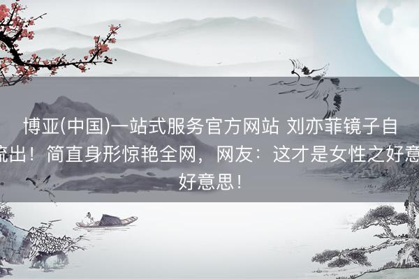 博亚(中国)一站式服务官方网站 刘亦菲镜子自拍流出！简直身形惊艳全网，网友：这才是女性之好意思！