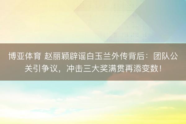 博亚体育 赵丽颖辟谣白玉兰外传背后：团队公关引争议，冲击三大奖满贯再添变数！
