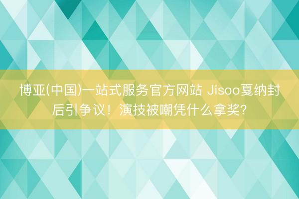 博亚(中国)一站式服务官方网站 Jisoo戛纳封后引争议！演技被嘲凭什么拿奖？