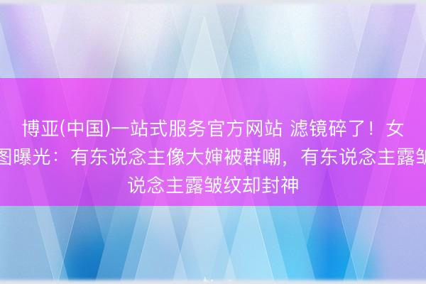 博亚(中国)一站式服务官方网站 滤镜碎了！女星卸妆生图曝光：有东说念主像大婶被群嘲，有东说念主露皱纹却封神