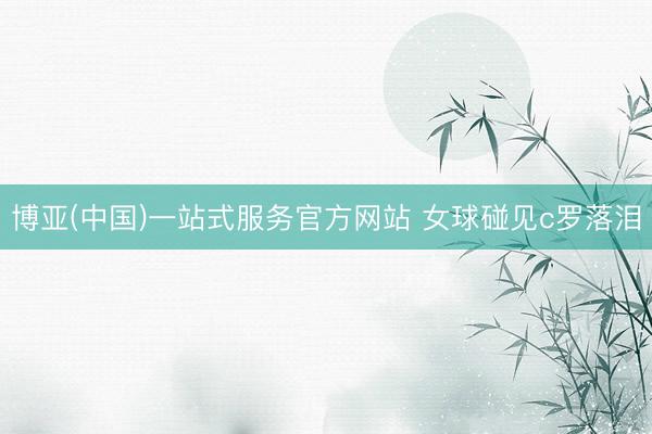 博亚(中国)一站式服务官方网站 女球碰见c罗落泪