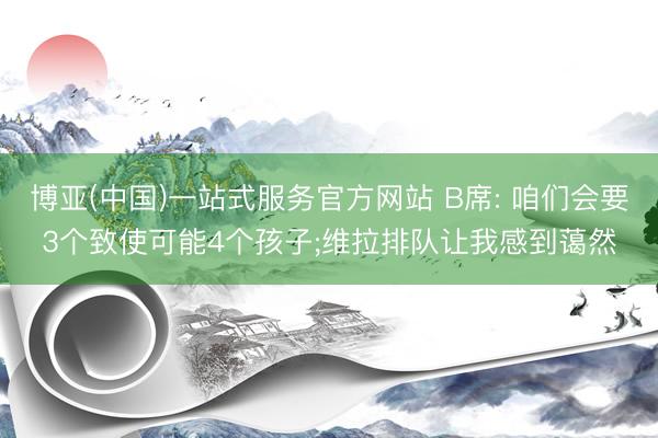 博亚(中国)一站式服务官方网站 B席: 咱们会要3个致使可能4个孩子;维拉排队让我感到蔼然