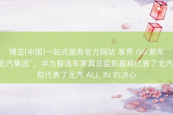 博亚(中国)一站式服务官方网站 享界 G9 新车申报尾标改为“北汽集团”，华为智选车家具总监彭磊称代表了北汽 ALL IN 的决心