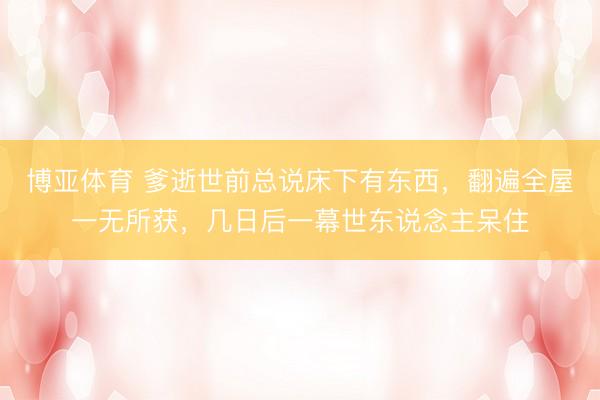 博亚体育 爹逝世前总说床下有东西，翻遍全屋一无所获，几日后一幕世东说念主呆住
