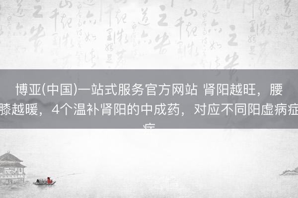 博亚(中国)一站式服务官方网站 肾阳越旺，腰膝越暖，4个温补肾阳的中成药，对应不同阳虚病症