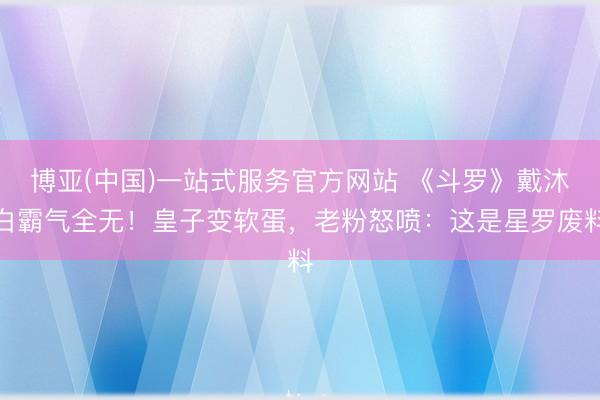 博亚(中国)一站式服务官方网站 《斗罗》戴沐白霸气全无！皇子变软蛋，老粉怒喷：这是星罗废料