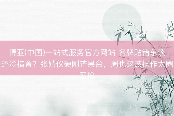 博亚(中国)一站式服务官方网站 名牌贴错东谈主还冷措置？张婧仪硬刚芒果台，周也这波操作太圈粉