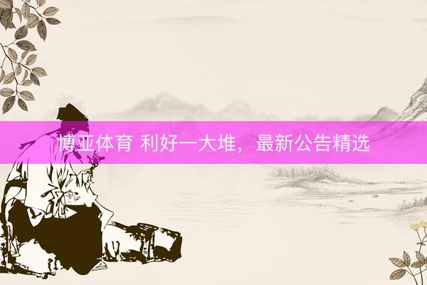 博亚体育 利好一大堆，最新公告精选