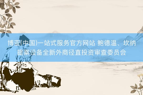 博亚(中国)一站式服务官方网站 鲍德温、坎纳提案设备全新外商径直投资审查委员会