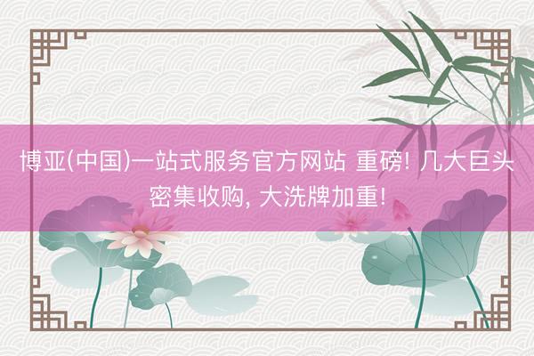 博亚(中国)一站式服务官方网站 重磅! 几大巨头密集收购， 大洗牌加重!
