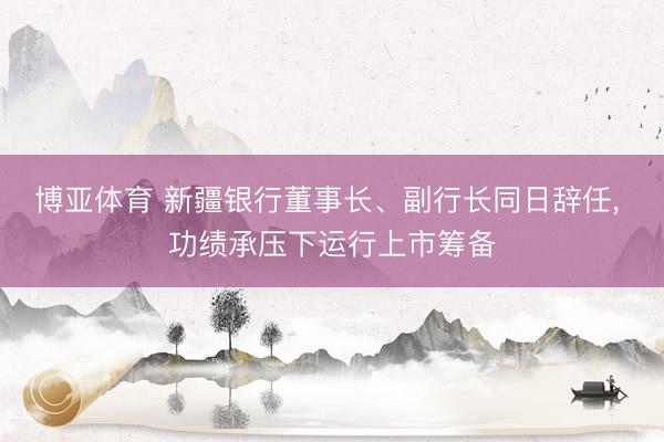 博亚体育 新疆银行董事长、副行长同日辞任， 功绩承压下运行上市筹备