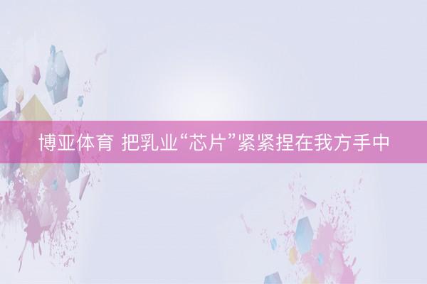 博亚体育 把乳业“芯片”紧紧捏在我方手中
