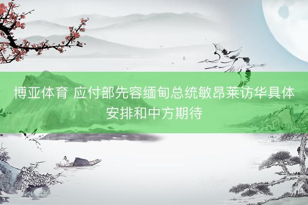 博亚体育 应付部先容缅甸总统敏昂莱访华具体安排和中方期待
