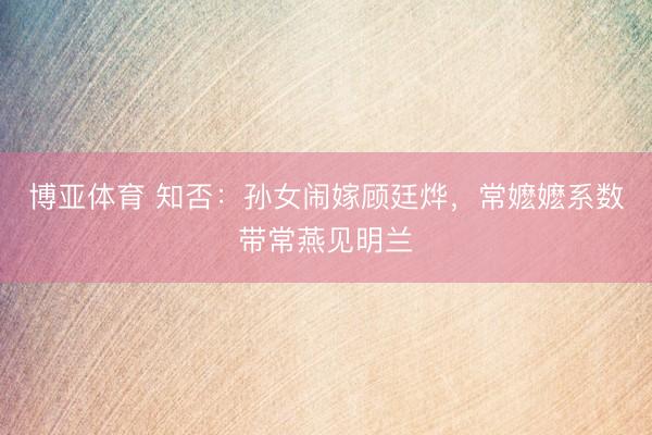 博亚体育 知否:孙女闹嫁顾廷烨,常嬷嬷系数带常燕见明兰