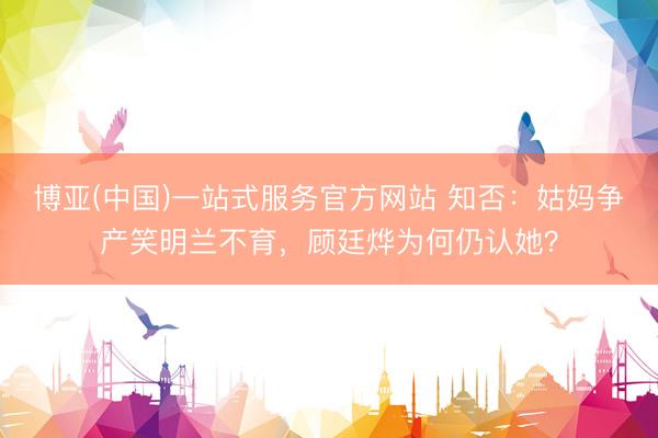 博亚(中国)一站式服务官方网站 知否：姑妈争产笑明兰不育，顾廷烨为何仍认她？