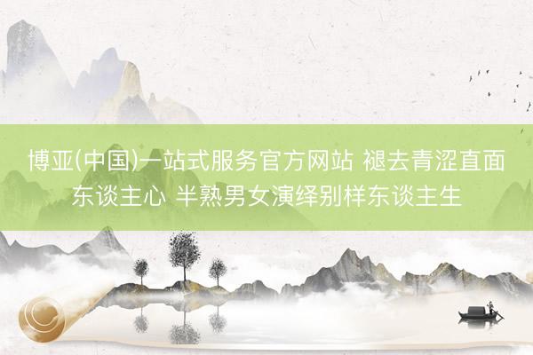 博亚(中国)一站式服务官方网站 褪去青涩直面东谈主心 半熟男女演绎别样东谈主生