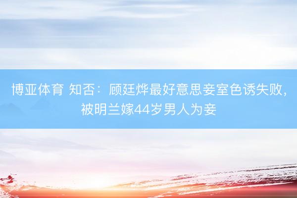博亚体育 知否：顾廷烨最好意思妾室色诱失败，被明兰嫁44岁男人为妾