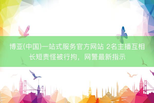 博亚(中国)一站式服务官方网站 2名主播互相长短责怪被行拘,网警最新指示