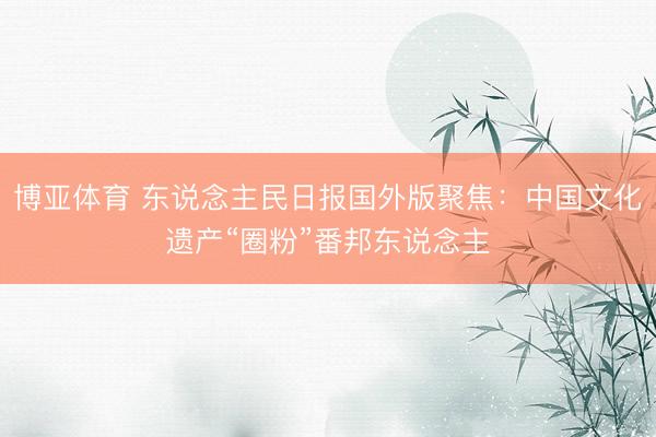 博亚体育 东说念主民日报国外版聚焦:中国文化遗产“圈粉”番邦东说念主