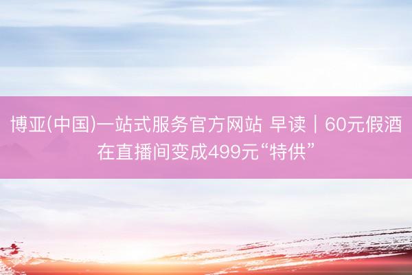 博亚(中国)一站式服务官方网站 早读｜60元假酒在直播间变成499元“特供”