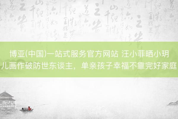 博亚(中国)一站式服务官方网站 汪小菲晒小玥儿画作破防世东谈主，单亲孩子幸福不靠完好家庭