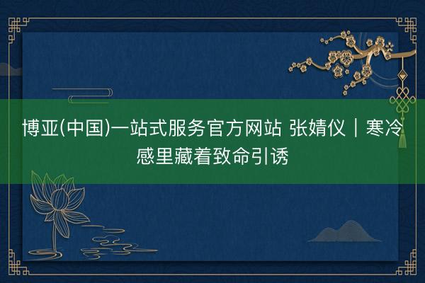 博亚(中国)一站式服务官方网站 张婧仪｜寒冷感里藏着致命引诱
