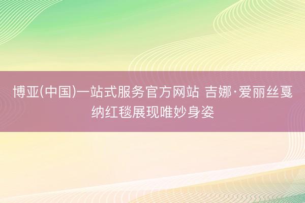 博亚(中国)一站式服务官方网站 吉娜·爱丽丝戛纳红毯展现唯妙身姿