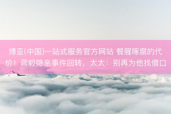 博亚(中国)一站式服务官方网站 餐腥啄腐的代价！蒋毅隐亲事件回转，太太：别再为他找借口