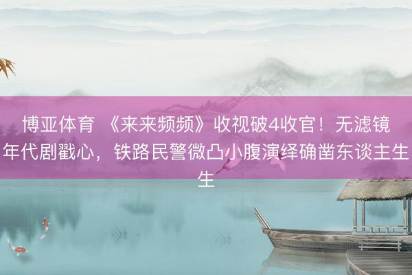 博亚体育 《来来频频》收视破4收官！无滤镜年代剧戳心，铁路民警微凸小腹演绎确凿东谈主生