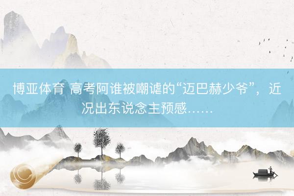 博亚体育 高考阿谁被嘲谑的“迈巴赫少爷”，近况出东说念主预感……